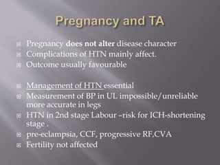  Pregnancy does not alter disease character
 Complications of HTN mainly affect.
 Outcome usually favourable
 Management of HTN essential
 Measurement of BP in UL impossible/unreliable
more accurate in legs
 HTN in 2nd stage Labour –risk for ICH-shortening
stage .
 pre-eclampsia, CCF, progressive RF,CVA
 Fertility not affected
 