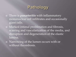  There is panarteritis with inflammatory
mononuclear cell infiltrates and occasionally
giant cells.
 Marked intimal proliferation and fibrosis,
scarring and vascularization of the media, and
disruption and degeneration of the elastic
lamina.
 Narrowing of the lumen occurs with or
without thrombosis.
 
