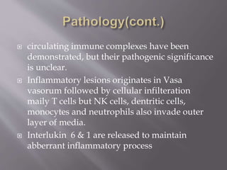  circulating immune complexes have been
demonstrated, but their pathogenic significance
is unclear.
 Inflammatory lesions originates in Vasa
vasorum followed by cellular infilteration
maily T cells but NK cells, dentritic cells,
monocytes and neutrophils also invade outer
layer of media.
 Interlukin 6 & 1 are released to maintain
abberrant inflammatory process
 