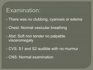  There was no clubbing, cyanosis or edema 
Chest: Normal vesicular breathing 
Abd: Soft non tender no palpable 
visceromegaly 
CVS: S1 and S2 audible with no murmur 
CNS: Normal examination 
 