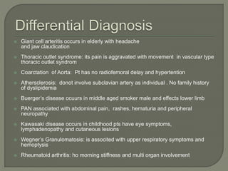  Giant cell arteritis occurs in elderly with headache 
and jaw claudication 
 Thoracic outlet syndrome: its pain is aggravated with movement in vascular type 
thoracic outlet syndrom 
 Coarctation of Aorta: Pt has no radiofemoral delay and hypertention 
 Athersclerosis: donot involve subclavian artery as individual . No family history 
of dyslipidemia 
 Buerger’s disease ocuurs in middle aged smoker male and effects lower limb 
 PAN associated with abdominal pain, rashes, hematuria and peripheral 
neuropathy 
 Kawasaki disease occurs in childhood pts have eye symptoms, 
lymphadenopathy and cutaneous lesions 
 Wegner’s Granulomatosis: is associted with upper respiratory symptoms and 
hemoptysis 
 Rheumatoid arthritis: ho morning stiffness and multi organ involvement 
 
