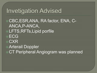 CBC,ESR,ANA, RA factor, ENA, C-ANCA, 
P-ANCA, 
LFTS,RFTs,Lipid porfile 
ECG 
CXR 
Arterail Doppler 
CT Peripheral Angiogram was planned 
 