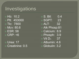  Hb: 10.2 
 Plt: 453000 
 Tlc: 7800 
 Mcv: 80.6 
 ESR: 58 
 CRP: <6 
 Urea: 17 
 Creatinine: 0.5 
 S. Bil: 0.4 
 SGPT: 23 
 ALT: 32 
 Alk Phosp:81 
 Calcium: 8.9 
 Phosph: 3.9 
 Vit D3 : 37 
 Albumin: 4.6 
 Globulin: 3.2 
 