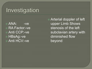  ANA: -ve 
 RA Factor:-ve 
 Anti CCP:-ve 
 HBsAg:-ve 
 Anti HCV:-ve 
 Arterial doppler of left 
upper Limb Shows 
stenosis of the left 
subclavian artery with 
diminished flow 
beyond 
 