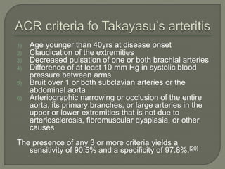 1) Age younger than 40yrs at disease onset 
2) Claudication of the extremities 
3) Decreased pulsation of one or both brachial arteries 
4) Difference of at least 10 mm Hg in systolic blood 
pressure between arms 
5) Bruit over 1 or both subclavian arteries or the 
abdominal aorta 
6) Arteriographic narrowing or occlusion of the entire 
aorta, its primary branches, or large arteries in the 
upper or lower extremities that is not due to 
arteriosclerosis, fibromuscular dysplasia, or other 
causes 
The presence of any 3 or more criteria yields a 
sensitivity of 90.5% and a specificity of 97.8%.[20] 
 