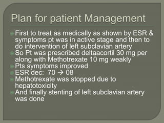  First to treat as medically as shown by ESR & 
symptoms pt was in active stage and then to 
do intervention of left subclavian artery 
 So Pt was prescribed deltaacortil 30 mg per 
along with Methotrexate 10 mg weakly 
 Pts symptoms improved 
ESR dec: 70  08 
 Methotrexate was stopped due to 
hepatotoxicity 
 And finally stenting of left subclavian artery 
was done 
 
