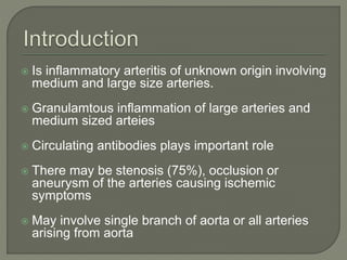  Is inflammatory arteritis of unknown origin involving 
medium and large size arteries. 
 Granulamtous inflammation of large arteries and 
medium sized arteies 
 Circulating antibodies plays important role 
 There may be stenosis (75%), occlusion or 
aneurysm of the arteries causing ischemic 
symptoms 
 May involve single branch of aorta or all arteries 
arising from aorta 
 