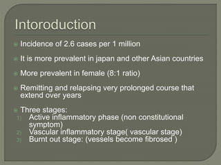  Incidence of 2.6 cases per 1 million 
 It is more prevalent in japan and other Asian countries 
 More prevalent in female (8:1 ratio) 
 Remitting and relapsing very prolonged course that 
extend over years 
 Three stages: 
1) Active inflammatory phase (non constitutional 
symptom) 
2) Vascular inflammatory stage( vascular stage) 
3) Burnt out stage: (vessels become fibrosed ) 
 