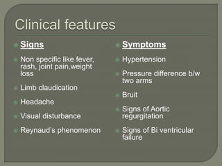  Signs 
 Non specific like fever, 
rash, joint pain,weight 
loss 
 Limb claudication 
 Headache 
 Visual disturbance 
 Reynaud’s phenomenon 
 Symptoms 
 Hypertension 
 Pressure difference b/w 
two arms 
 Bruit 
 Signs of Aortic 
regurgitation 
 Signs of Bi ventricular 
failure 
 