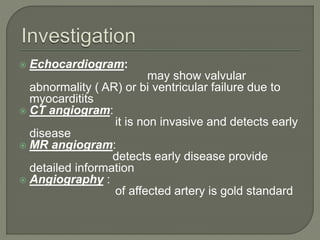  Echocardiogram: 
may show valvular 
abnormality ( AR) or bi ventricular failure due to 
myocarditits 
 CT angiogram: 
it is non invasive and detects early 
disease 
 MR angiogram: 
detects early disease provide 
detailed information 
 Angiography : 
of affected artery is gold standard 
 
