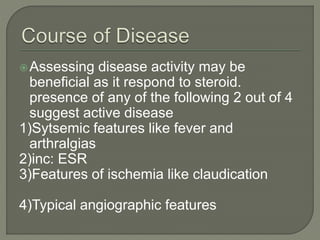 Assessing disease activity may be 
beneficial as it respond to steroid. 
presence of any of the following 2 out of 4 
suggest active disease 
1)Sytsemic features like fever and 
arthralgias 
2)inc: ESR 
3)Features of ischemia like claudication 
4)Typical angiographic features 
 