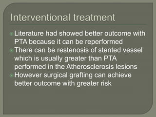 Literature had showed better outcome with 
PTA because it can be reperformed 
There can be restenosis of stented vessel 
which is usually greater than PTA 
performed in the Atherosclerosis lesions 
However surgical grafting can achieve 
better outcome with greater risk 
 