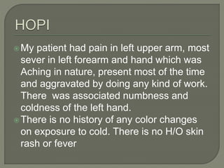 My patient had pain in left upper arm, most 
sever in left forearm and hand which was 
Aching in nature, present most of the time 
and aggravated by doing any kind of work. 
There was associated numbness and 
coldness of the left hand. 
There is no history of any color changes 
on exposure to cold. There is no H/O skin 
rash or fever 
 