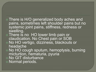  There is H/O generalized body aches and 
pains, sometimes left shoulder pains but no 
systemic joint pains, stiffness, redness or 
swelling. 
 There is no HO lower limb pain or 
claudication. No Chest pain or SOB 
No HO vertigo, dizziness, blackouts or 
headache 
No HO cough sputum, hemoptysis, burning 
micturtion, hematuria, pyuria 
No GIT disturbance 
Normal periods. 
 