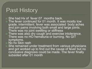  She had Hx of fever 07 months back. 
 The fever continued for 01 month. It was mostly low 
grade, intermittent. fever was associated body aches 
and join pains involving both small and large joints. 
There was no joint swelling or stiffness 
 There was also dry cough and exercise intolerance. 
There was no HO hematuria or burning. No GIT 
symptoms. 
 No hx Skin rash 
 She remained under treatment from various physicians 
and got worked up to find out the cause of fever but no 
conclusive diagnosis could be made. The fever finally 
subsided after 01 month 
 