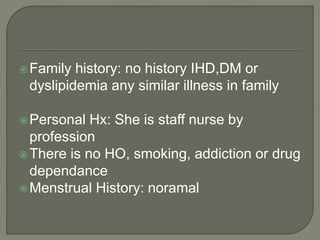 Family history: no history IHD,DM or 
dyslipidemia any similar illness in family 
Personal Hx: She is staff nurse by 
profession 
There is no HO, smoking, addiction or drug 
dependance 
Menstrual History: noramal 
 