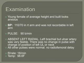  Young female of average height and built looks 
anxious 
 BP: 110/70 in rt arm and was not recordable in left 
arm 
 PULSE: 90 b/min 
 ABSENT LEFT RADIAL. Left brachial but ulnar artery 
was very feeble. There was no change in pulse with 
change of position of left UL or neck 
 All other pulses were normal. no radiofemoral delay 
 R/rate: 18/min 
 Temp: 98.6F 
 