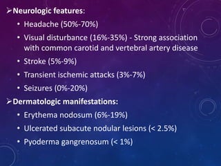 Neurologic features:
• Headache (50%-70%)
• Visual disturbance (16%-35%) - Strong association
with common carotid and vertebral artery disease
• Stroke (5%-9%)
• Transient ischemic attacks (3%-7%)
• Seizures (0%-20%)
Dermatologic manifestations:
• Erythema nodosum (6%-19%)
• Ulcerated subacute nodular lesions (< 2.5%)
• Pyoderma gangrenosum (< 1%)
 