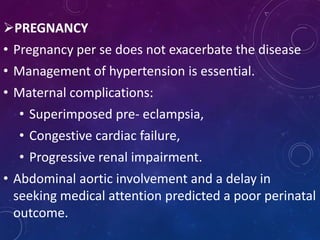 PREGNANCY
• Pregnancy per se does not exacerbate the disease
• Management of hypertension is essential.
• Maternal complications:
• Superimposed pre- eclampsia,
• Congestive cardiac failure,
• Progressive renal impairment.
• Abdominal aortic involvement and a delay in
seeking medical attention predicted a poor perinatal
outcome.
 