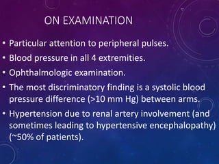 ON EXAMINATION
• Particular attention to peripheral pulses.
• Blood pressure in all 4 extremities.
• Ophthalmologic examination.
• The most discriminatory finding is a systolic blood
pressure difference (>10 mm Hg) between arms.
• Hypertension due to renal artery involvement (and
sometimes leading to hypertensive encephalopathy)
(~50% of patients).
 