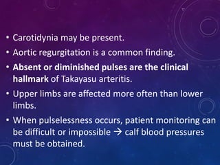 • Carotidynia may be present.
• Aortic regurgitation is a common finding.
• Absent or diminished pulses are the clinical
hallmark of Takayasu arteritis.
• Upper limbs are affected more often than lower
limbs.
• When pulselessness occurs, patient monitoring can
be difficult or impossible  calf blood pressures
must be obtained.
 