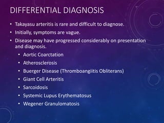 DIFFERENTIAL DIAGNOSIS
• Takayasu arteritis is rare and difficult to diagnose.
• Initially, symptoms are vague.
• Disease may have progressed considerably on presentation
and diagnosis.
• Aortic Coarctation
• Atherosclerosis
• Buerger Disease (Thromboangiitis Obliterans)
• Giant Cell Arteritis
• Sarcoidosis
• Systemic Lupus Erythematosus
• Wegener Granulomatosis
 