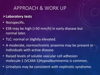 APPROACH & WORK UP
Laboratory tests
• Nonspecific.
• ESR may be high (>50 mm/h) in early disease but
normal later.
• TLC: normal or slightly elevated.
• A moderate, normochromic anaemia may be present in
individuals with active disease.
• Raised levels of soluble vascular cell adhesion
molecule-1 (VCAM-1)Hypoalbuminemia is common.
• Urinalysis may be consistent with nephrotic syndrome.
 