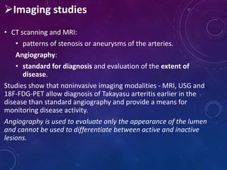 Imaging studies
• CT scanning and MRI:
• patterns of stenosis or aneurysms of the arteries.
Angiography:
• standard for diagnosis and evaluation of the extent of
disease.
Studies show that noninvasive imaging modalities - MRI, USG and
18F-FDG-PET allow diagnosis of Takayasu arteritis earlier in the
disease than standard angiography and provide a means for
monitoring disease activity.
Angiography is used to evaluate only the appearance of the lumen
and cannot be used to differentiate between active and inactive
lesions.
 