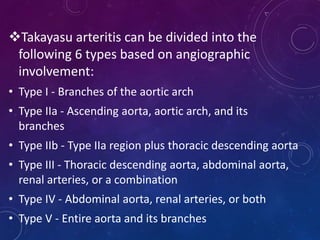 Takayasu arteritis can be divided into the
following 6 types based on angiographic
involvement:
• Type I - Branches of the aortic arch
• Type IIa - Ascending aorta, aortic arch, and its
branches
• Type IIb - Type IIa region plus thoracic descending aorta
• Type III - Thoracic descending aorta, abdominal aorta,
renal arteries, or a combination
• Type IV - Abdominal aorta, renal arteries, or both
• Type V - Entire aorta and its branches
 