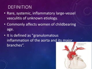 DEFINITION
• Rare, systemic, inflammatory large-vessel
vasculitis of unknown etiology.
• Commonly affects women of childbearing
age.
• It is defined as "granulomatous
inflammation of the aorta and its major
branches“.
 