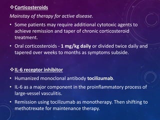 Corticosteroids
Mainstay of therapy for active disease.
• Some patients may require additional cytotoxic agents to
achieve remission and taper of chronic corticosteroid
treatment.
• Oral corticosteroids - 1 mg/kg daily or divided twice daily and
tapered over weeks to months as symptoms subside.
IL-6 receptor inhibitor
• Humanized monoclonal antibody tocilizumab.
• IL-6 as a major component in the proinflammatory process of
large-vessel vasculitis.
• Remission using tocilizumab as monotherapy. Then shifting to
methotrexate for maintenance therapy.
 