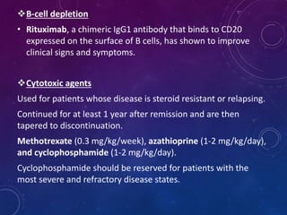 B-cell depletion
• Rituximab, a chimeric IgG1 antibody that binds to CD20
expressed on the surface of B cells, has shown to improve
clinical signs and symptoms.
Cytotoxic agents
Used for patients whose disease is steroid resistant or relapsing.
Continued for at least 1 year after remission and are then
tapered to discontinuation.
Methotrexate (0.3 mg/kg/week), azathioprine (1-2 mg/kg/day),
and cyclophosphamide (1-2 mg/kg/day).
Cyclophosphamide should be reserved for patients with the
most severe and refractory disease states.
 