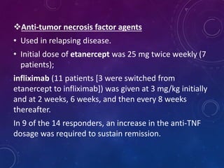 Anti-tumor necrosis factor agents
• Used in relapsing disease.
• Initial dose of etanercept was 25 mg twice weekly (7
patients);
infliximab (11 patients [3 were switched from
etanercept to infliximab]) was given at 3 mg/kg initially
and at 2 weeks, 6 weeks, and then every 8 weeks
thereafter.
In 9 of the 14 responders, an increase in the anti-TNF
dosage was required to sustain remission.
 