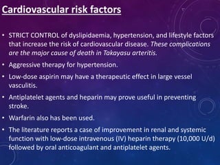 Cardiovascular risk factors
• STRICT CONTROL of dyslipidaemia, hypertension, and lifestyle factors
that increase the risk of cardiovascular disease. These complications
are the major cause of death in Takayasu arteritis.
• Aggressive therapy for hypertension.
• Low-dose aspirin may have a therapeutic effect in large vessel
vasculitis.
• Antiplatelet agents and heparin may prove useful in preventing
stroke.
• Warfarin also has been used.
• The literature reports a case of improvement in renal and systemic
function with low-dose intravenous (IV) heparin therapy (10,000 U/d)
followed by oral anticoagulant and antiplatelet agents.
 