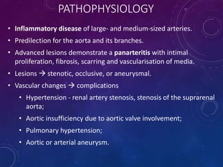 PATHOPHYSIOLOGY
• Inflammatory disease of large- and medium-sized arteries.
• Predilection for the aorta and its branches.
• Advanced lesions demonstrate a panarteritis with intimal
proliferation, fibrosis, scarring and vascularisation of media.
• Lesions  stenotic, occlusive, or aneurysmal.
• Vascular changes  complications
• Hypertension - renal artery stenosis, stenosis of the suprarenal
aorta;
• Aortic insufficiency due to aortic valve involvement;
• Pulmonary hypertension;
• Aortic or arterial aneurysm.
 