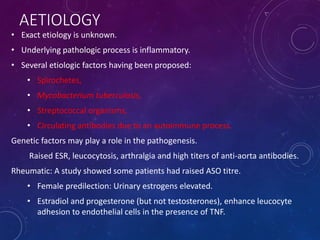 AETIOLOGY
• Exact etiology is unknown.
• Underlying pathologic process is inflammatory.
• Several etiologic factors having been proposed:
• Spirochetes,
• Mycobacterium tuberculosis,
• Streptococcal organisms,
• Circulating antibodies due to an autoimmune process.
Genetic factors may play a role in the pathogenesis.
Raised ESR, leucocytosis, arthralgia and high titers of anti-aorta antibodies.
Rheumatic: A study showed some patients had raised ASO titre.
• Female predilection: Urinary estrogens elevated.
• Estradiol and progesterone (but not testosterones), enhance leucocyte
adhesion to endothelial cells in the presence of TNF.
 