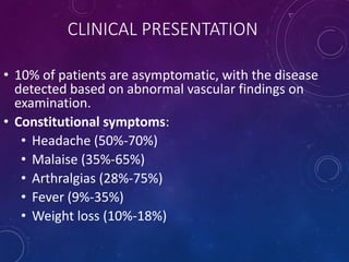 CLINICAL PRESENTATION
• 10% of patients are asymptomatic, with the disease
detected based on abnormal vascular findings on
examination.
• Constitutional symptoms:
• Headache (50%-70%)
• Malaise (35%-65%)
• Arthralgias (28%-75%)
• Fever (9%-35%)
• Weight loss (10%-18%)
 