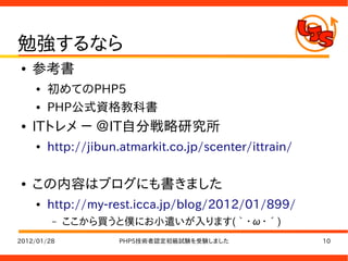 勉強するなら
●   参考書
    ●   初めてのPHP5
    ●   PHP公式資格教科書
●   ITトレメ － ＠IT自分戦略研究所
    ●   http://jibun.atmarkit.co.jp/scenter/ittrain/

●   この内容はブログにも書きました
    ●   http://my-rest.icca.jp/blog/2012/01/899/
         –   ここから買うと僕にお小遣いが入ります(｀・ω・´)
2012/01/28          PHP5技術者認定初級試験を受験しました               10
 