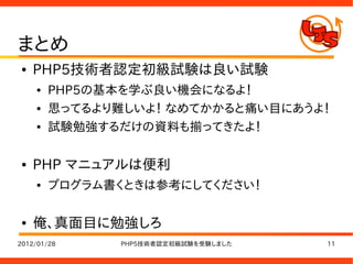 まとめ
●   PHP5技術者認定初級試験は良い試験
    ●   PHP5の基本を学ぶ良い機会になるよ！
    ●   思ってるより難しいよ！ なめてかかると痛い目にあうよ！
    ●   試験勉強するだけの資料も揃ってきたよ！

●   PHP マニュアルは便利
    ●   プログラム書くときは参考にしてください！

●   俺、真面目に勉強しろ
2012/01/28    PHP5技術者認定初級試験を受験しました   11
 