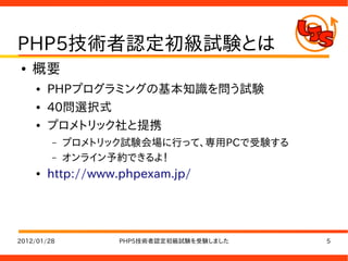 PHP5技術者認定初級試験とは
●   概要
    ●   PHPプログラミングの基本知識を問う試験
    ●   40問選択式
    ●   プロメトリック社と提携
         –   プロメトリック試験会場に行って、専用PCで受験する
         –   オンライン予約できるよ！
    ●   http://www.phpexam.jp/




2012/01/28         PHP5技術者認定初級試験を受験しました   5
 