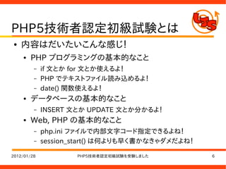 PHP5技術者認定初級試験とは
●   内容はだいたいこんな感じ！
    ●   PHP プログラミングの基本的なこと
         –   if 文とか for 文とか使えるよ！
         –   PHP でテキストファイル読み込めるよ！
         –   date() 関数使えるよ！
    ●   データベースの基本的なこと
         –   INSERT 文とか UPDATE 文とか分かるよ！
    ●   Web, PHP の基本的なこと
         –   php.ini ファイルで内部文字コード指定できるよね！
         –   session_start() は何よりも早く書かなきゃダメだよね！

2012/01/28           PHP5技術者認定初級試験を受験しました         6
 
