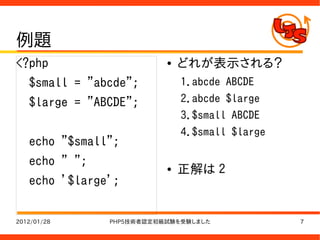 例題
<?php                     ●   どれが表示される？
   $small = "abcde";          1.abcde ABCDE
   $large = "ABCDE";          2.abcde $large
                              3.$small ABCDE
                              4.$small $large
   echo "$small";
   echo " ";              ●   正解は 2
   echo '$large';

2012/01/28     PHP5技術者認定初級試験を受験しました             7
 