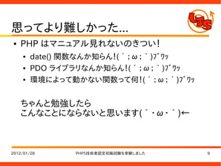 思ってより難しかった...
●   PHP はマニュアル見れないのきつい！
    ●   date() 関数なんか知らん！(´；ω；｀)ﾌﾞﾜｯ
    ●   PDO ライブラリなんか知らん！(´；ω；｀)ﾌﾞﾜｯ
    ●   環境によって動かない関数って何！(´；ω；｀)ﾌﾞﾜｯ


    ちゃんと勉強したら
    こんなことにならないと思います(｀・ω・´)←



2012/01/28     PHP5技術者認定初級試験を受験しました   9
 