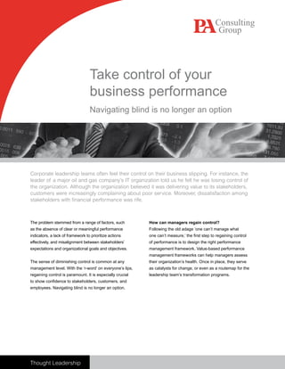 Take control of your
                                  business performance
                                  Navigating blind is no longer an option




Corporate leadership teams often feel their control on their business slipping. For instance, the
leader of a major oil and gas company’s IT organization told us he felt he was losing control of
the organization. Although the organization believed it was delivering value to its stakeholders,
customers were increasingly complaining about poor service. Moreover, dissatisfaction among
stakeholders with financial performance was rife.



                                                           How can managers regain control?
The problem stemmed from a range of factors, such
as the absence of clear or meaningful performance          Following the old adage ‘one can’t manage what
indicators, a lack of framework to prioritize actions      one can’t measure,’ the first step to regaining control
effectively, and misalignment between stakeholders’        of performance is to design the right performance
expectations and organizational goals and objectives.      management framework. Value-based performance
                                                           management frameworks can help managers assess
The sense of diminishing control is common at any          their organization’s health. Once in place, they serve
management level. With the ‘r-word’ on everyone’s lips,    as catalysts for change, or even as a routemap for the
regaining control is paramount. It is especially crucial   leadership team’s transformation programs.
to show confidence to stakeholders, customers, and
employees. Navigating blind is no longer an option.




Thought Leadership
 