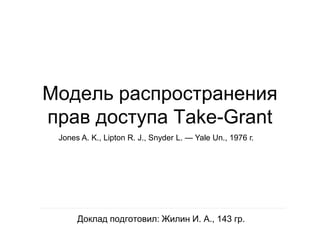 Модель распространения
прав доступа Take-Grant
 Jones A. K., Lipton R. J., Snyder L. — Yale Un., 1976 г.




      Доклад подготовил: Жилин И. А., 143 гр.
 
