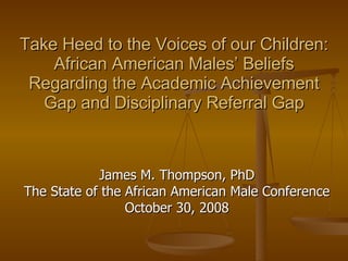 Take Heed to the Voices of our Children: African American Males’ Beliefs Regarding the Academic Achievement Gap and Disciplinary Referral Gap James M. Thompson, PhD The State of the African American Male Conference October 30, 2008 
