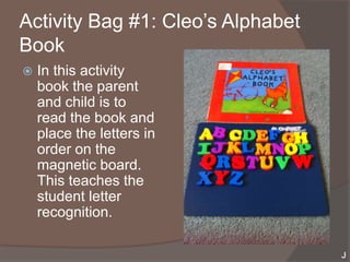 Activity Bag #1: Cleo’s Alphabet
Book
   In this activity
    book the parent
    and child is to
    read the book and
    place the letters in
    order on the
    magnetic board.
    This teaches the
    student letter
    recognition.
 