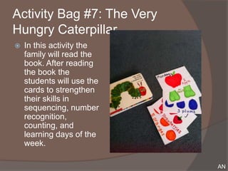 Activity Bag #7: The Very
Hungry Caterpillar
   In this activity the
    family will read the
    book. After reading
    the book the
    students will use the
    cards to strengthen
    their skills in
    sequencing, number
    recognition,
    counting, and
    learning days of the
    week.

                            AN
 