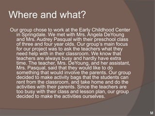 Where and what?
Our group chose to work at the Early Childhood Center
  in Springdale. We met with Mrs. Angela DeYoung
  and Mrs. Audrey Pasqual with their preschool class
  of three and four year olds. Our group’s main focus
  for our project was to ask the teachers what they
  need help with in their classroom. We know that
  teachers are always busy and hardly have extra
  time. The teacher, Mrs. DeYoung, and her assistant,
  Mrs. Pasqual, said that they would like to do
  something that would involve the parents. Our group
  decided to make activity bags that the students can
  rent from the classroom, and take home and do the
  activities with their parents. Since the teachers are
  too busy with their class and lesson plan, our group
  decided to make the activities ourselves.
 