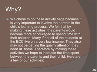 Why?
   We chose to do these activity bags because it
    is very important to involve the parents in the
    child’s learning process. We felt that by
    making these activities, the parents would
    become more encouraged to spend time with
    their children. Many if not all of the students at
    the ECC live on a very low income. They also
    may not be getting the quality attention they
    need at home. Therefore by making these
    activities we hope to increase the time spent
    between the parents and their child. Here are
    a few of our activities:
 